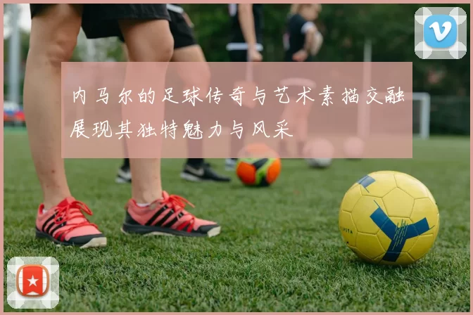 内马尔的足球传奇与艺术素描交融展现其独特魅力与风采