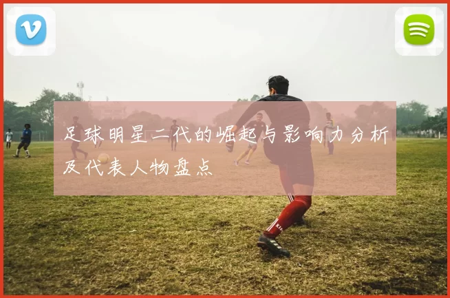 足球明星二代的崛起与影响力分析及代表人物盘点