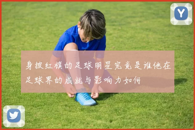 身披红旗的足球明星究竟是谁他在足球界的成就与影响力如何