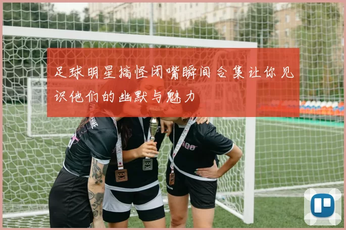 足球明星搞怪闭嘴瞬间合集让你见识他们的幽默与魅力