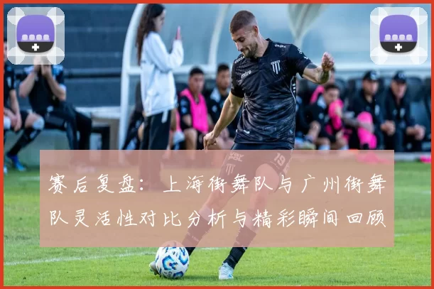 赛后复盘：上海街舞队与广州街舞队灵活性对比分析与精彩瞬间回顾