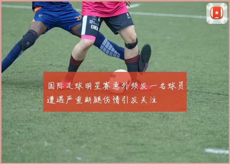 国际足球明星赛意外频发一名球员遭遇严重断腿伤情引发关注