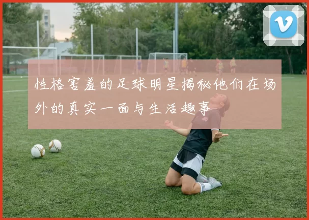 性格害羞的足球明星揭秘他们在场外的真实一面与生活趣事