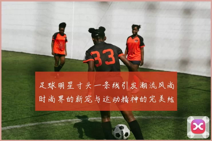 足球明星寸头一条线引发潮流风尚时尚界的新宠与运动精神的完美结合