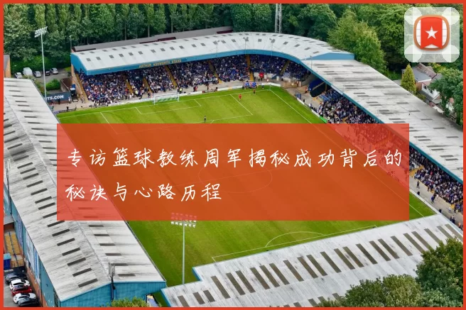 专访篮球教练周军揭秘成功背后的秘诀与心路历程