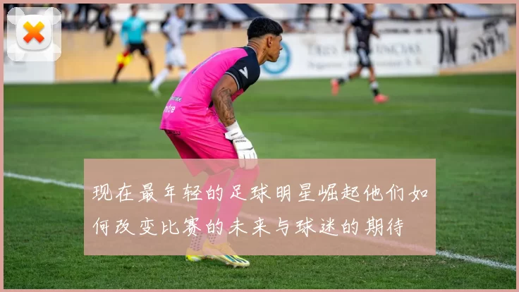 现在最年轻的足球明星崛起他们如何改变比赛的未来与球迷的期待