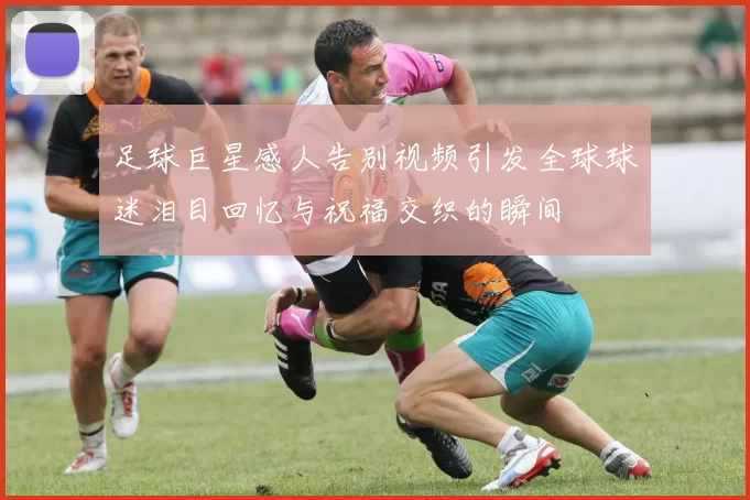 足球巨星感人告别视频引发全球球迷泪目回忆与祝福交织的瞬间