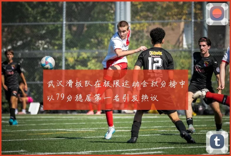 武汉滑板队在极限运动会积分榜中以79分稳居第一名引发热议