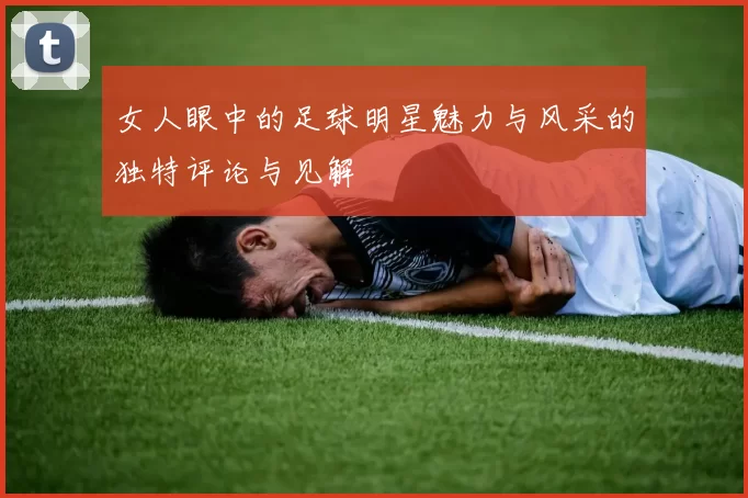 女人眼中的足球明星魅力与风采的独特评论与见解