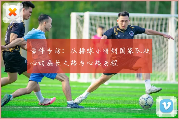 黄伟专访：从排球小将到国家队核心的成长之路与心路历程