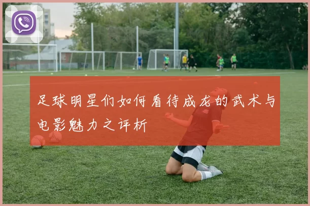 足球明星们如何看待成龙的武术与电影魅力之评析