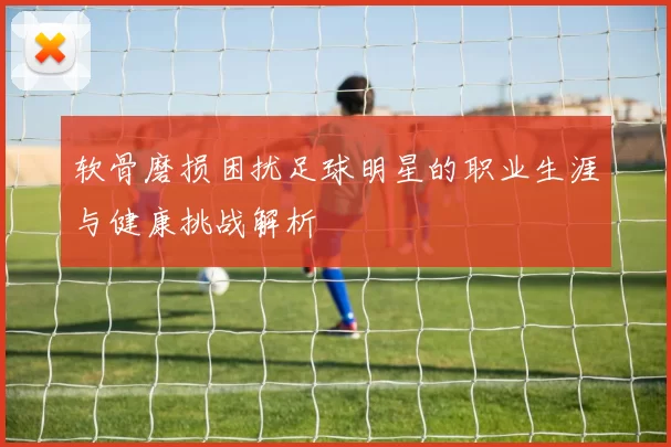 软骨磨损困扰足球明星的职业生涯与健康挑战解析