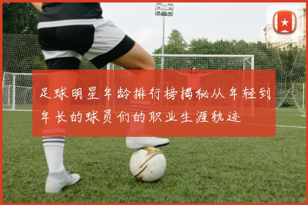 足球明星年龄排行榜揭秘从年轻到年长的球员们的职业生涯轨迹