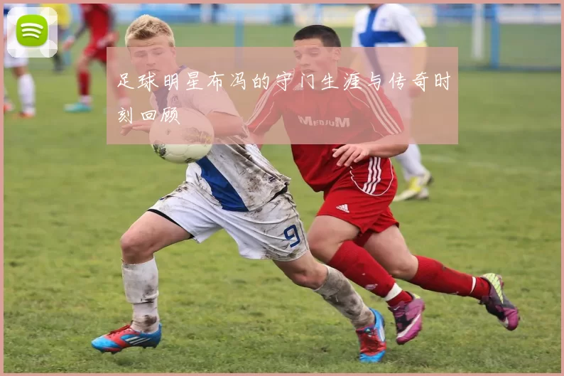 足球明星布冯的守门生涯与传奇时刻回顾