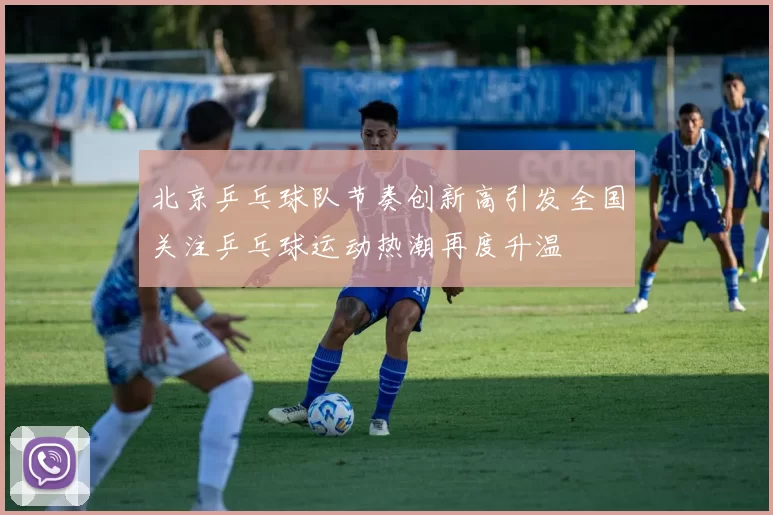 北京乒乓球队节奏创新高引发全国关注乒乓球运动热潮再度升温