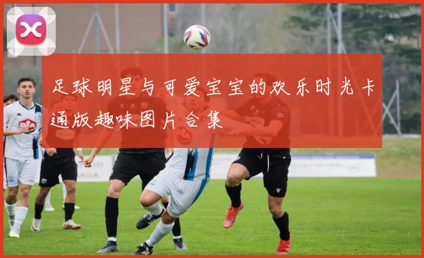 足球明星与可爱宝宝的欢乐时光卡通版趣味图片合集