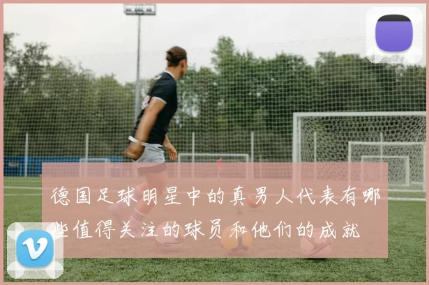 德国足球明星中的真男人代表有哪些值得关注的球员和他们的成就