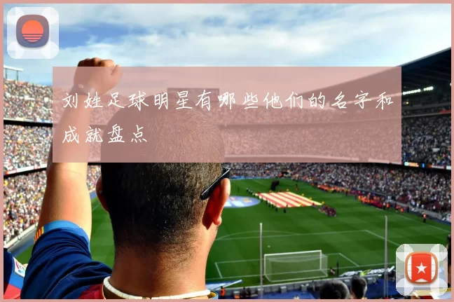刘姓足球明星有哪些他们的名字和成就盘点