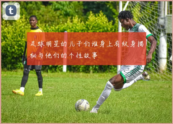 足球明星的儿子们谁身上有纹身揭秘与他们的个性故事