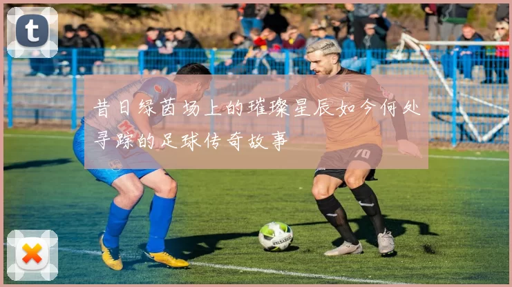昔日绿茵场上的璀璨星辰如今何处寻踪的足球传奇故事