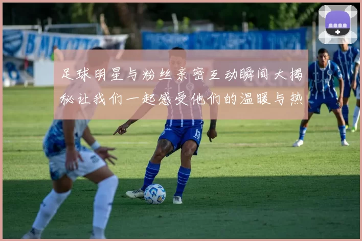 足球明星与粉丝亲密互动瞬间大揭秘让我们一起感受他们的温暖与热情