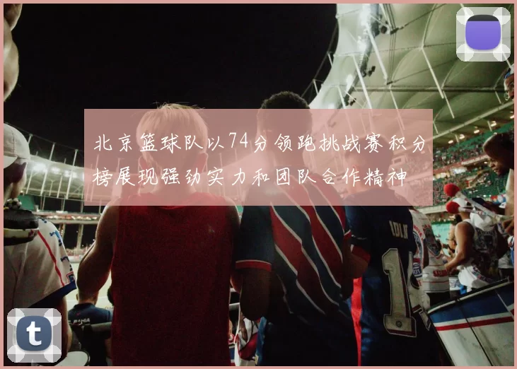 北京篮球队以74分领跑挑战赛积分榜展现强劲实力和团队合作精神