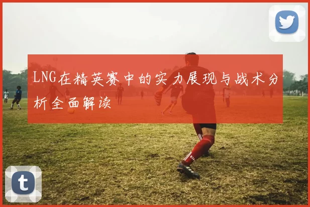 LNG在精英赛中的实力展现与战术分析全面解读