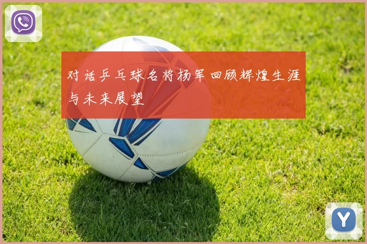 对话乒乓球名将杨军回顾辉煌生涯与未来展望