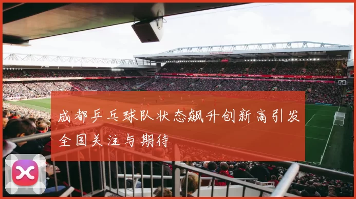 成都乒乓球队状态飙升创新高引发全国关注与期待