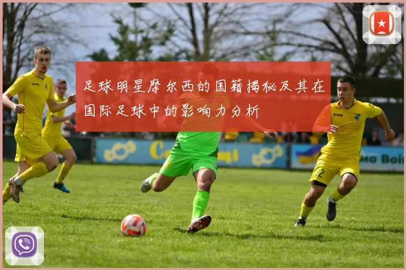 足球明星摩尔西的国籍揭秘及其在国际足球中的影响力分析