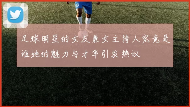 足球明星的女友兼女主持人究竟是谁她的魅力与才华引发热议
