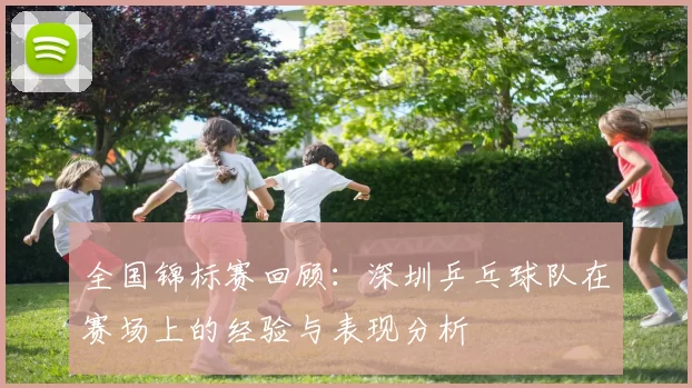 全国锦标赛回顾：深圳乒乓球队在赛场上的经验与表现分析