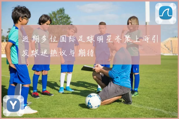近期多位国际足球明星齐聚上海引发球迷热议与期待