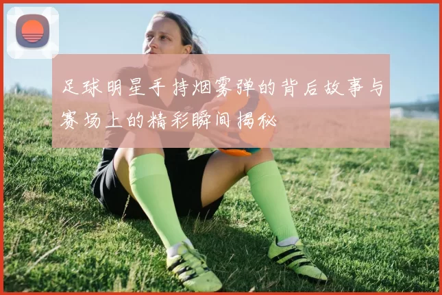 足球明星手持烟雾弹的背后故事与赛场上的精彩瞬间揭秘