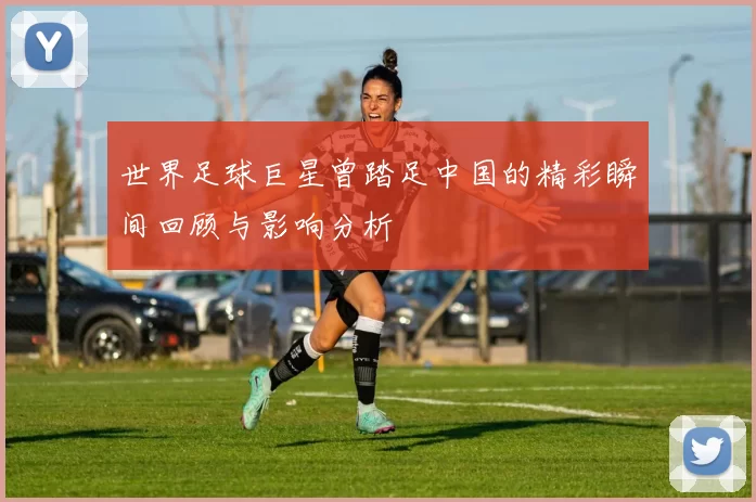 世界足球巨星曾踏足中国的精彩瞬间回顾与影响分析