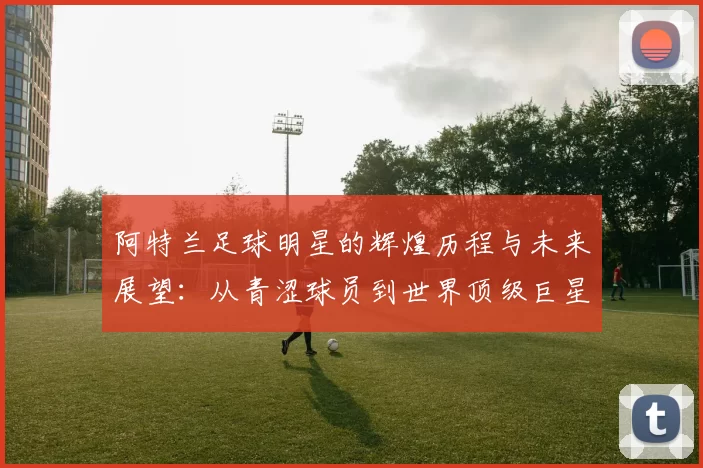 阿特兰足球明星的辉煌历程与未来展望：从青涩球员到世界顶级巨星