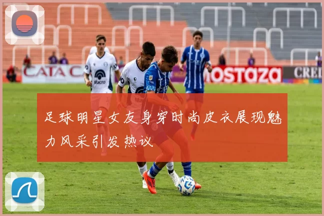 足球明星女友身穿时尚皮衣展现魅力风采引发热议