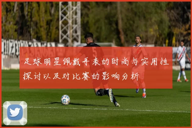 足球明星佩戴手表的时尚与实用性探讨以及对比赛的影响分析