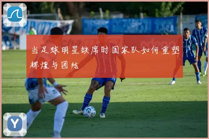 当足球明星缺席时国家队如何重塑辉煌与团结