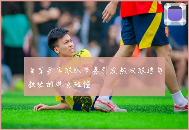 南京乒乓球队节奏引发热议球迷与教练的观点碰撞