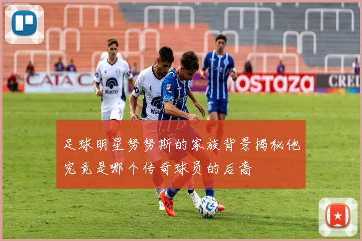 足球明星努努斯的家族背景揭秘他究竟是哪个传奇球员的后裔
