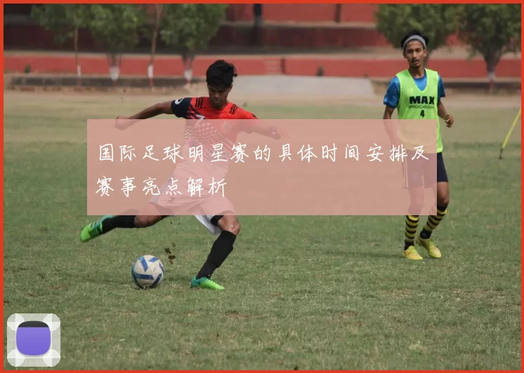 国际足球明星赛的具体时间安排及赛事亮点解析