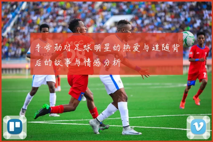 李帝勋对足球明星的热爱与追随背后的故事与情感分析