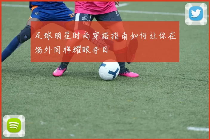 足球明星时尚穿搭指南如何让你在场外同样耀眼夺目