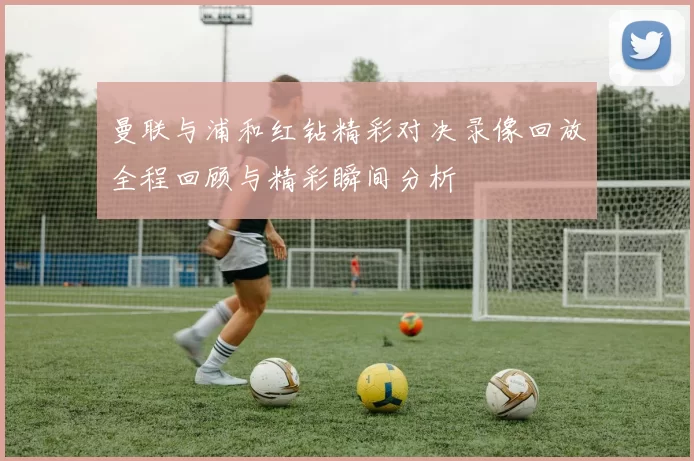 曼联与浦和红钻精彩对决录像回放全程回顾与精彩瞬间分析