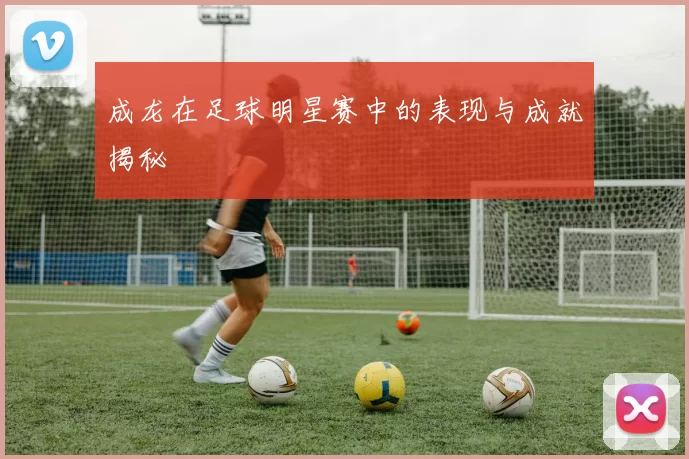 成龙在足球明星赛中的表现与成就揭秘