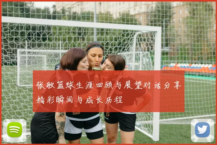 张敏篮球生涯回顾与展望对话分享精彩瞬间与成长历程