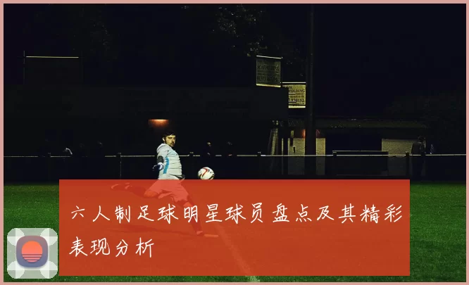六人制足球明星球员盘点及其精彩表现分析