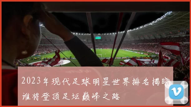 2023年现代足球明星世界排名揭晓谁将登顶足坛巅峰之路
