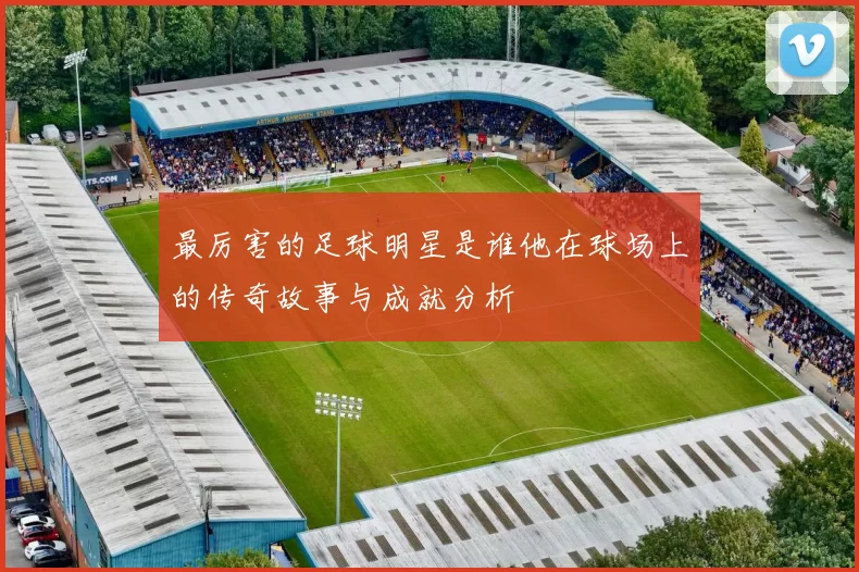 最厉害的足球明星是谁他在球场上的传奇故事与成就分析